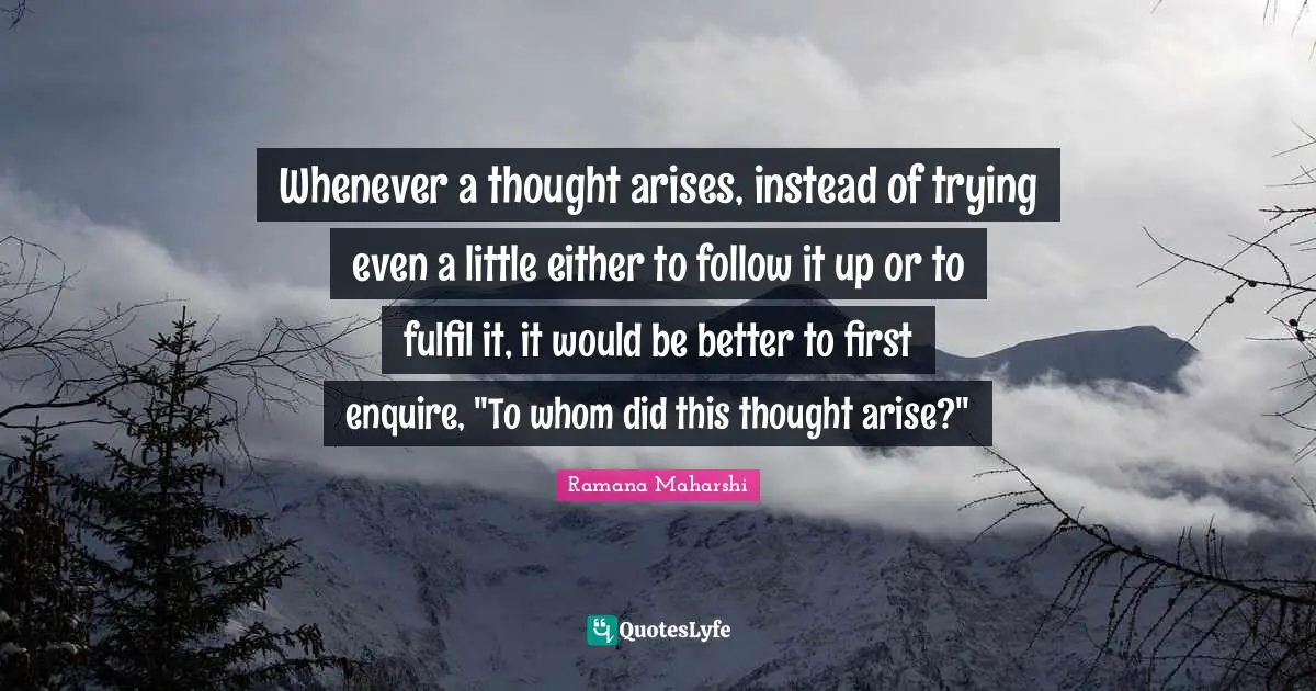 Whenever a thought arises, instead of trying even a little either to follow it up or to fulfil it, it would be better to first enquire, "To whom did this thought arise?"