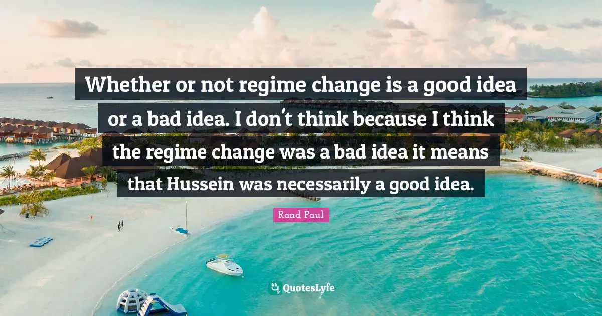 Whether or not regime change is a good idea or a bad idea. I don't think because I think the regime change was a bad idea it means that Hussein was necessarily a good idea.