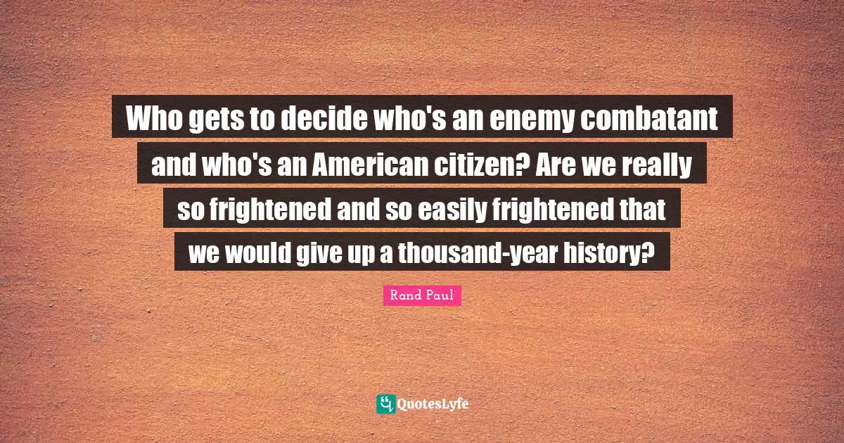 Who gets to decide who's an enemy combatant and who's an American citizen? Are we really so frightened and so easily frightened that we would give up a thousand-year history?