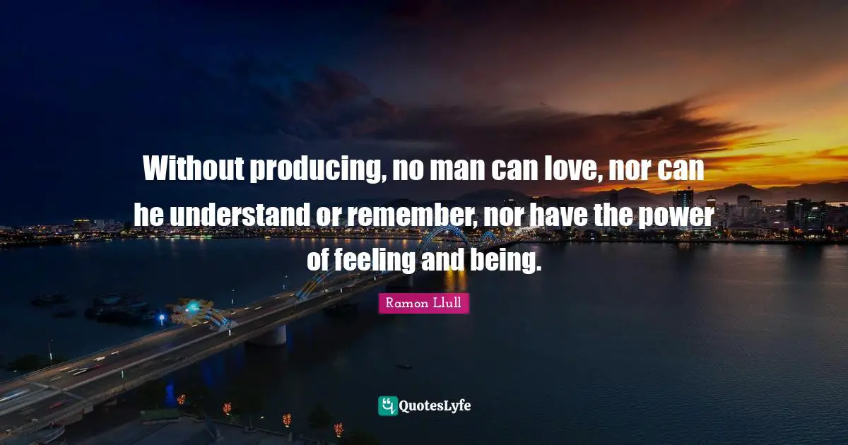 Without producing, no man can love, nor can he understand or remember, nor have the power of feeling and being.