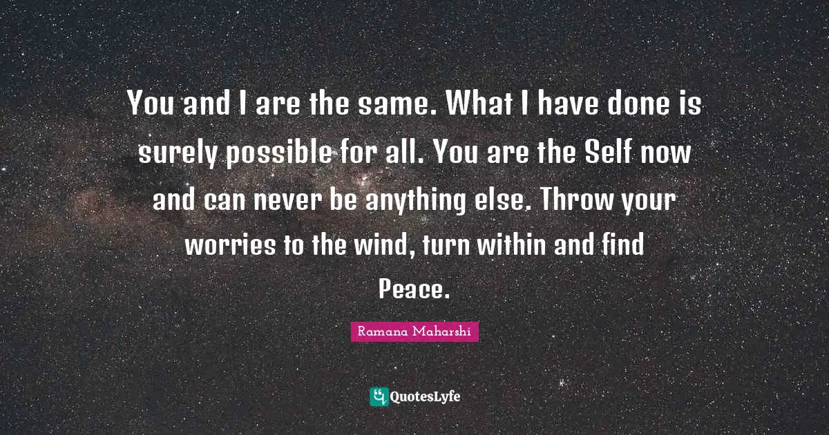Ramana Maharshi Quotes: "You and I are the same. What I have done is surely possible for all. You are the Self now and can never be anything else. Throw your worries to the wind, turn within and find Peace."