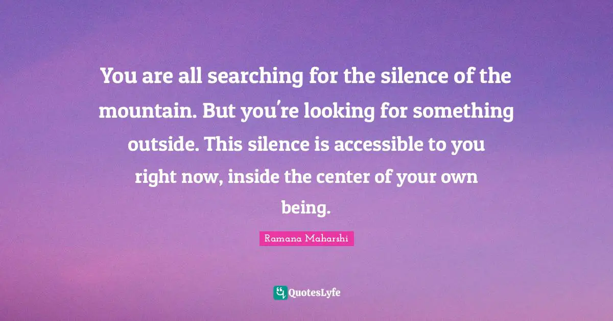 You are all searching for the silence of the mountain. But you're looking for something outside. This silence is accessible to you right now, inside the center of your own being.