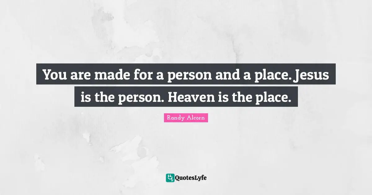 You are made for a person and a place. Jesus is the person. Heaven is the place.