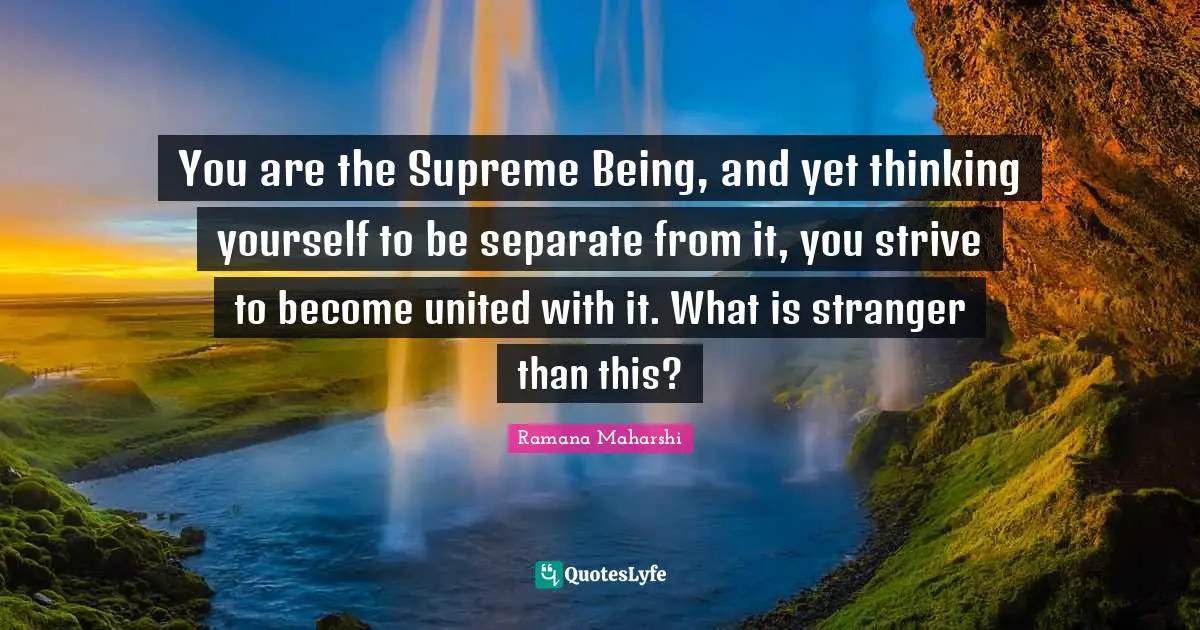 Ramana Maharshi Quotes: "You are the Supreme Being, and yet thinking yourself to be separate from it, you strive to become united with it. What is stranger than this?"