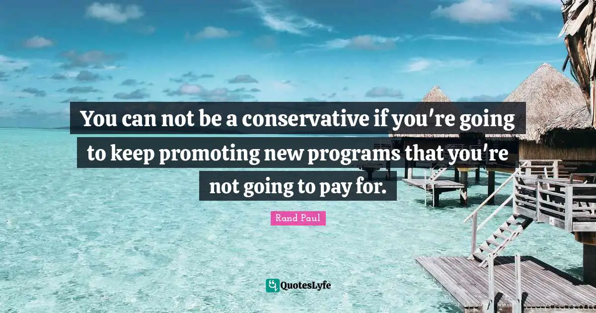 You can not be a conservative if you're going to keep promoting new programs that you're not going to pay for.