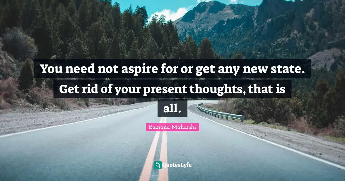You need not aspire for or get any new state. Get rid of your present thoughts, that is all.