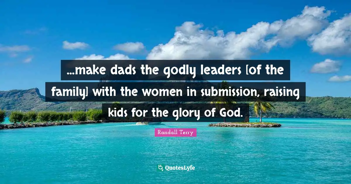...make dads the godly leaders [of the family] with the women in submission, raising kids for the glory of God.