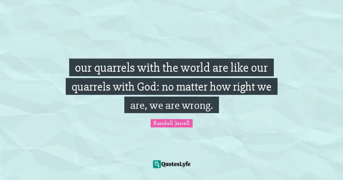 our quarrels with the world are like our quarrels with God: no matter how right we are, we are wrong.