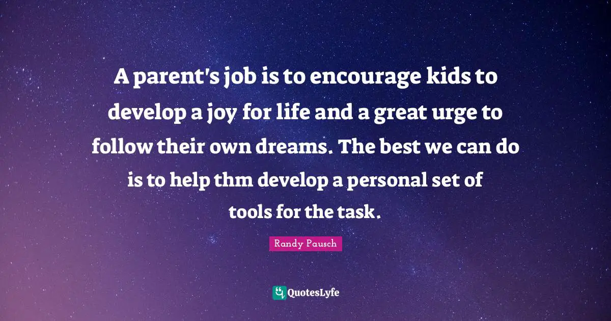 A parent's job is to encourage kids to develop a joy for life and a great urge to follow their own dreams. The best we can do is to help thm develop a personal set of tools for the task.