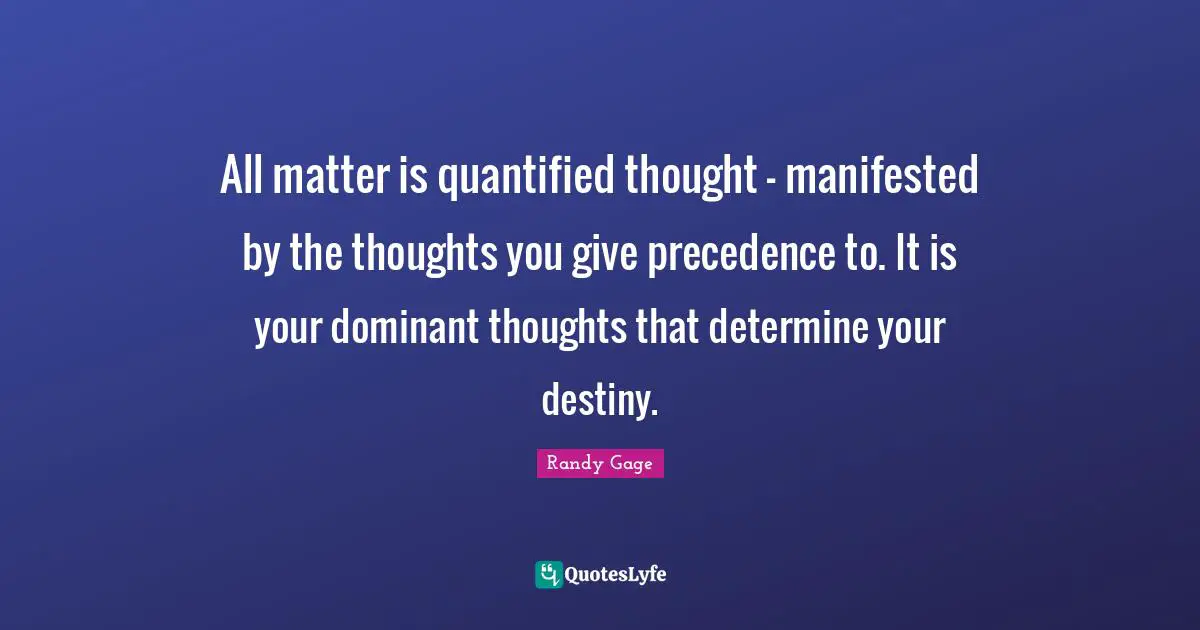 All matter is quantified thought - manifested by the thoughts you give precedence to. It is your dominant thoughts that determine your destiny.