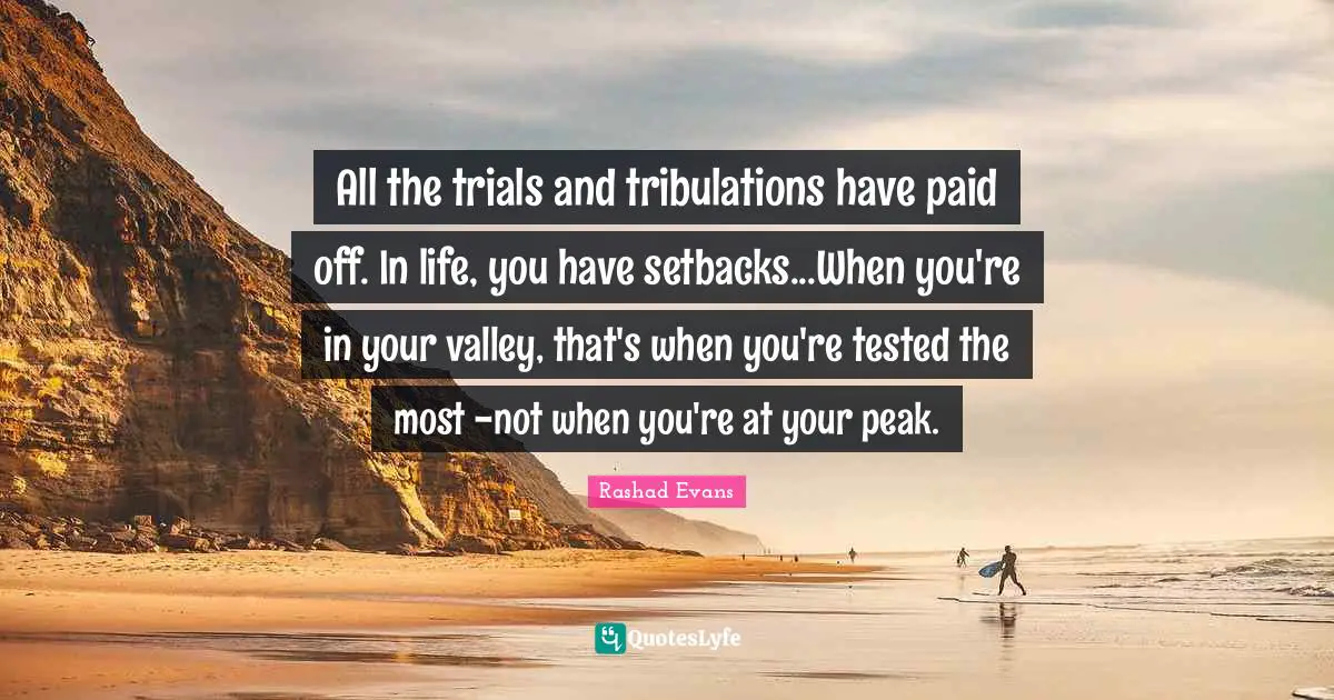 All the trials and tribulations have paid off. In life, you have setbacks...When you're in your valley, that's when you're tested the most -not when you're at your peak.
