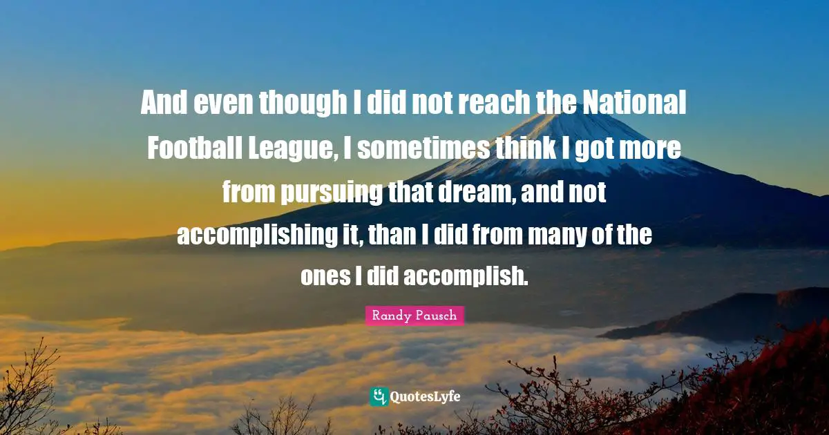 And even though I did not reach the National Football League, I sometimes think I got more from pursuing that dream, and not accomplishing it, than I did from many of the ones I did accomplish.