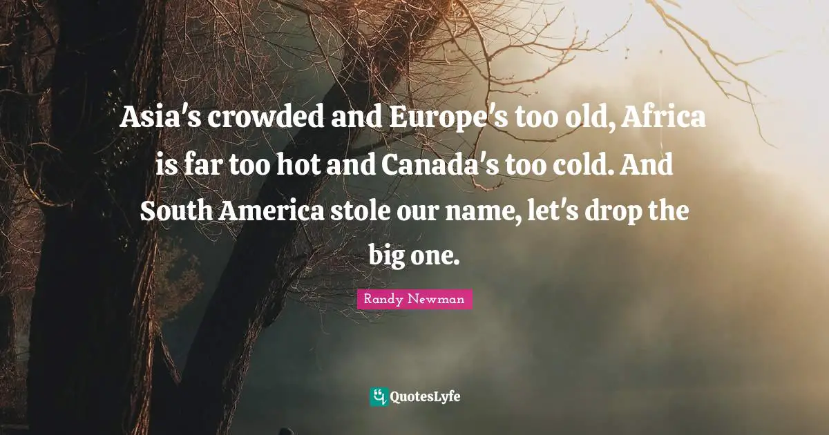 Asia's crowded and Europe's too old, Africa is far too hot and Canada's too cold. And South America stole our name, let's drop the big one.