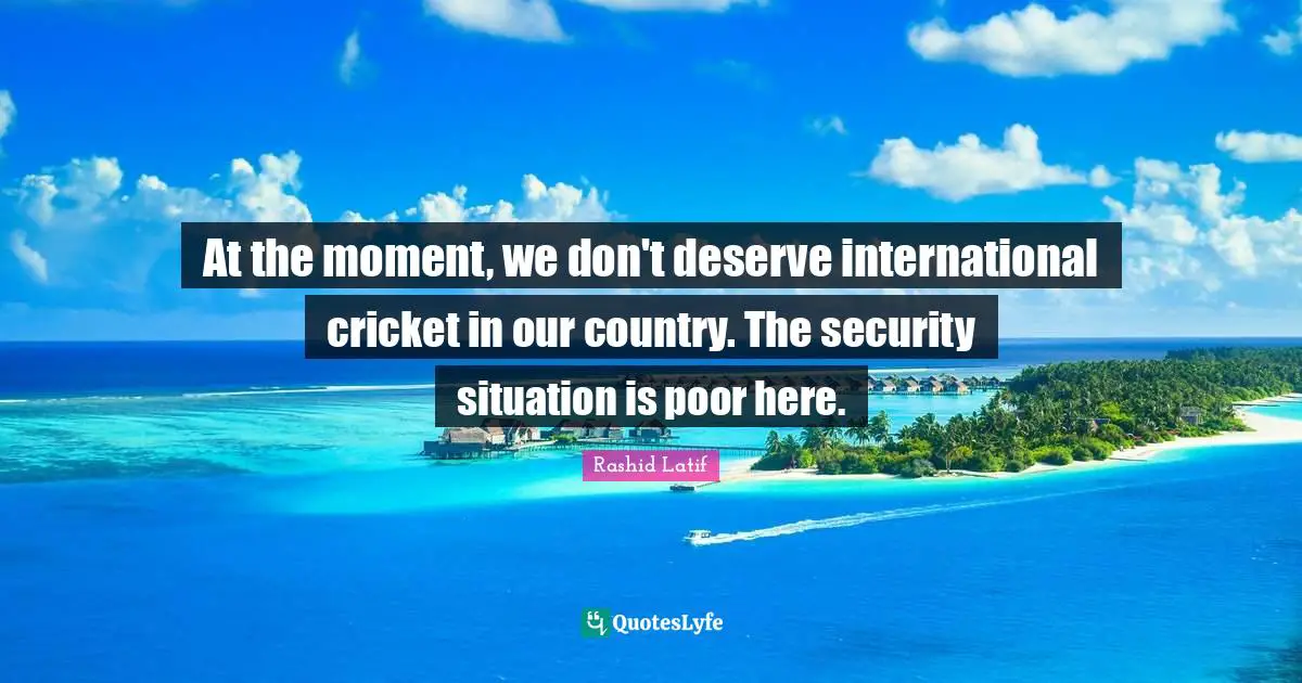 At the moment, we don't deserve international cricket in our country. The security situation is poor here.