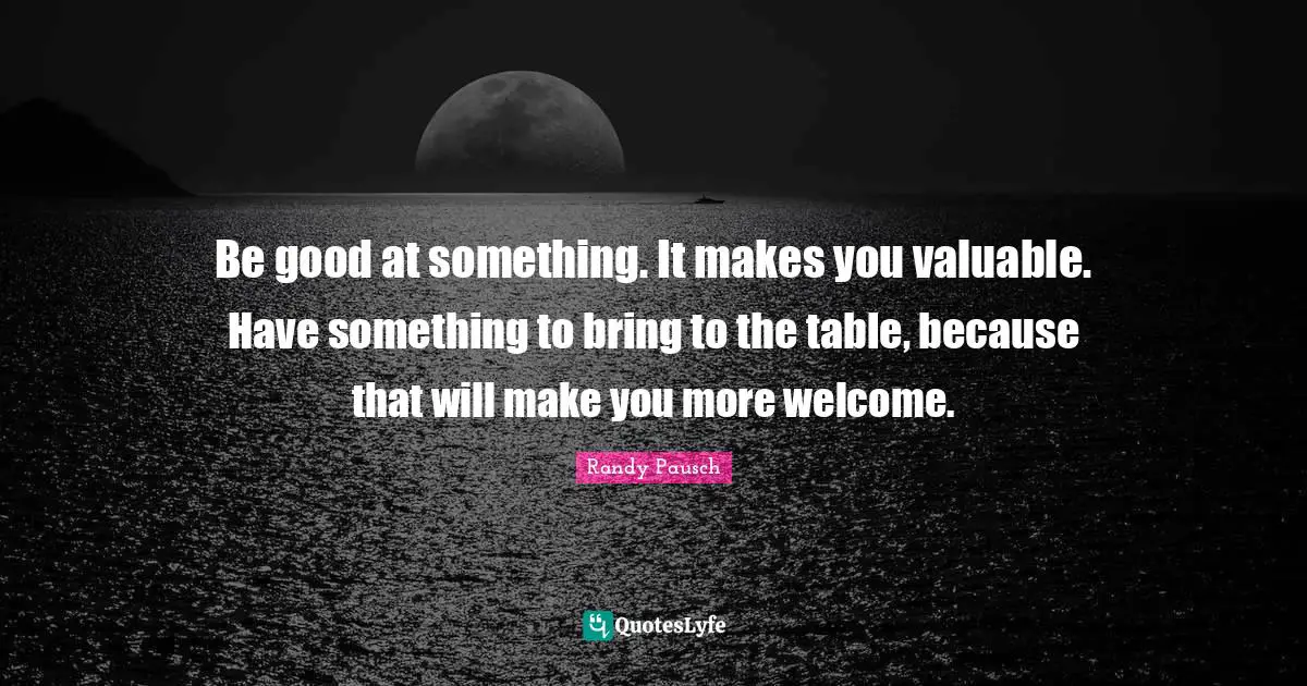 Be good at something. It makes you valuable. Have something to bring to the table, because that will make you more welcome.