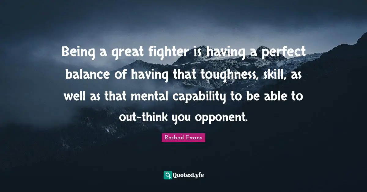 Being a great fighter is having a perfect balance of having that toughness, skill, as well as that mental capability to be able to out-think you opponent.
