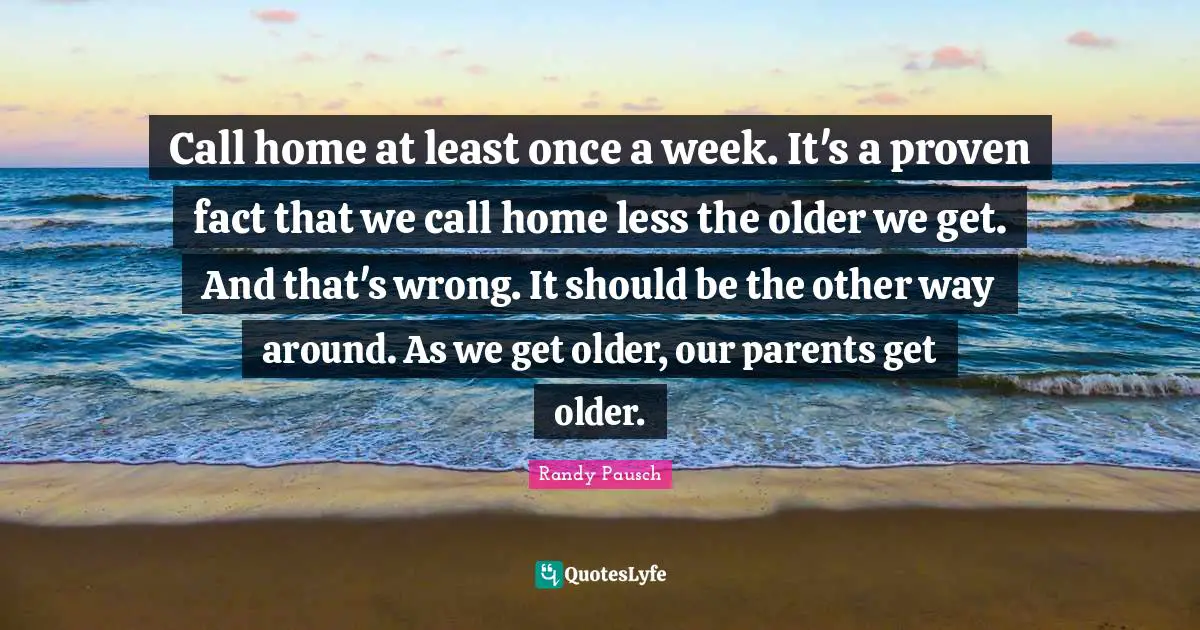 Call home at least once a week. It's a proven fact that we call home less the older we get. And that's wrong. It should be the other way around. As we get older, our parents get older.