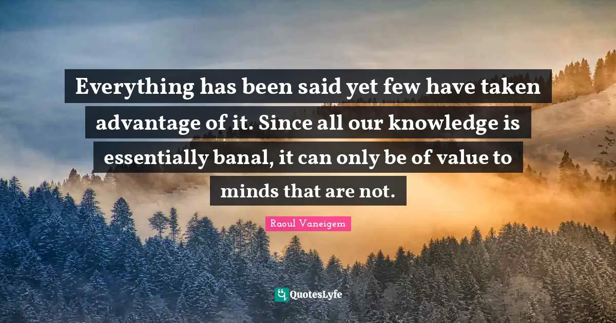 Everything has been said yet few have taken advantage of it. Since all our knowledge is essentially banal, it can only be of value to minds that are not.