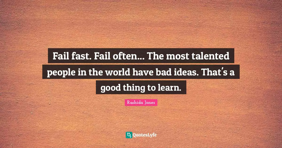 Fail fast. Fail often... The most talented people in the world have bad ideas. That's a good thing to learn.