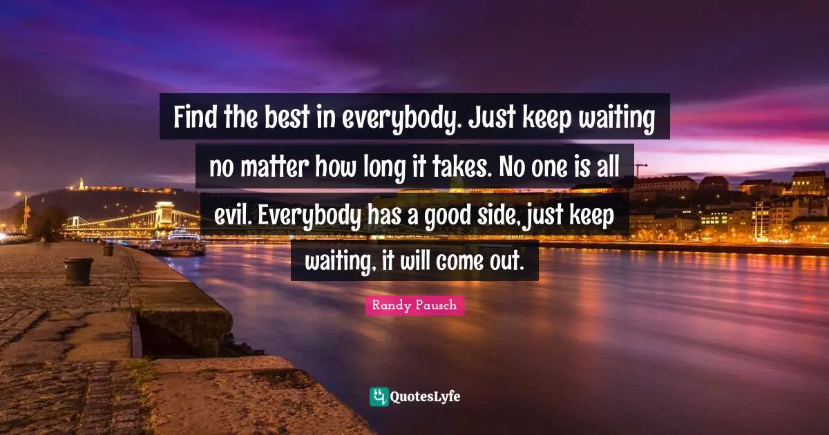 Find the best in everybody. Just keep waiting no matter how long it takes. No one is all evil. Everybody has a good side, just keep waiting, it will come out.