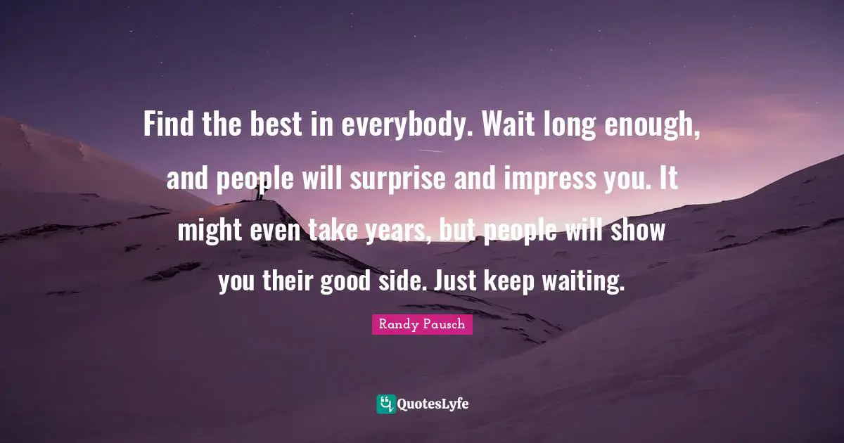 Find the best in everybody. Wait long enough, and people will surprise and impress you. It might even take years, but people will show you their good side. Just keep waiting.
