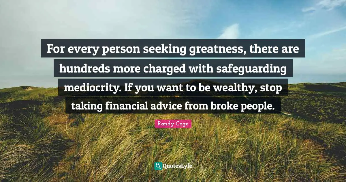 For every person seeking greatness, there are hundreds more charged with safeguarding mediocrity. If you want to be wealthy, stop taking financial advice from broke people.