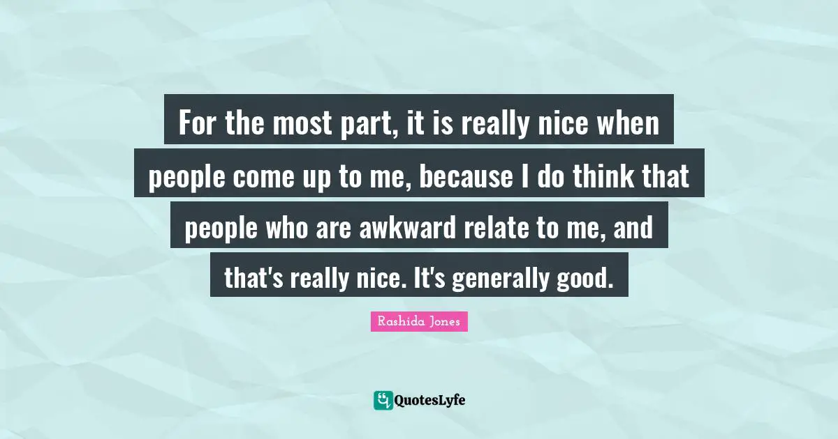 For the most part, it is really nice when people come up to me, because I do think that people who are awkward relate to me, and that's really nice. It's generally good.