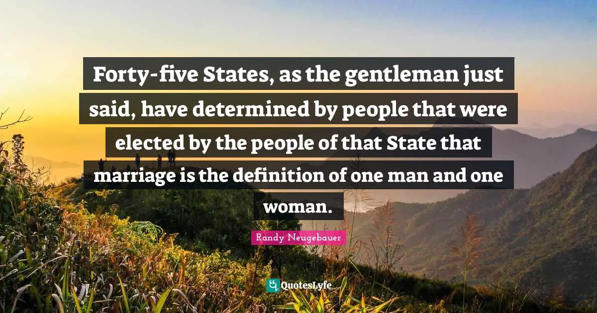 Randy Neugebauer Quotes: "Forty-five States, as the gentleman just said, have determined by people that were elected by the people of that State that marriage is the definition of one man and one woman."