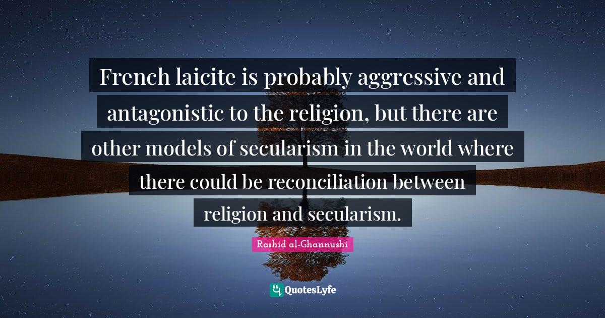 Secularism Quotes: "French laicite is probably aggressive and antagonistic to the religion, but there are other models of secularism in the world where there could be reconciliation between religion and secularism."