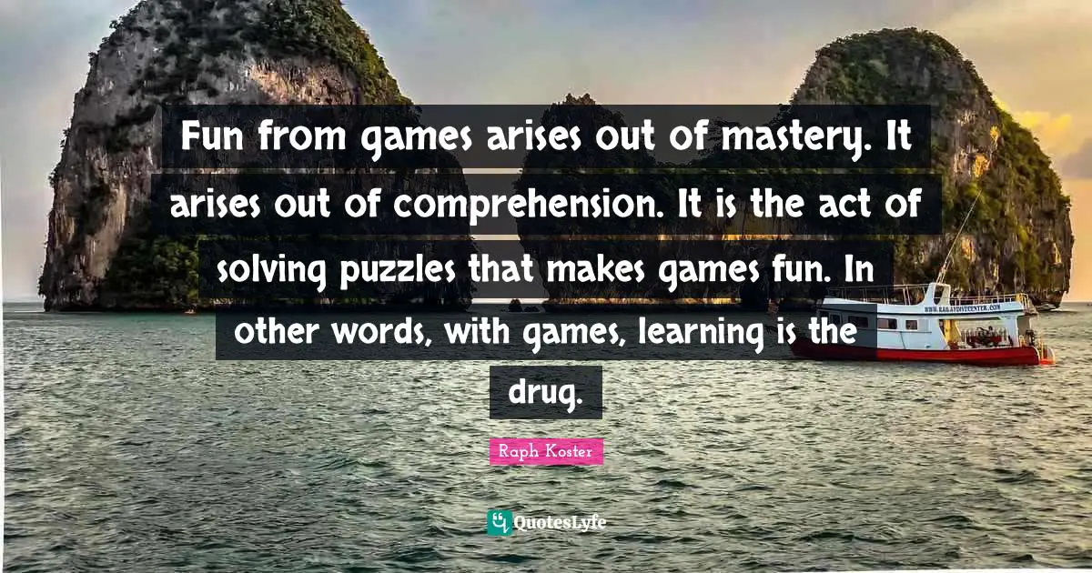 Fun from games arises out of mastery. It arises out of comprehension. It is the act of solving puzzles that makes games fun. In other words, with games, learning is the drug.