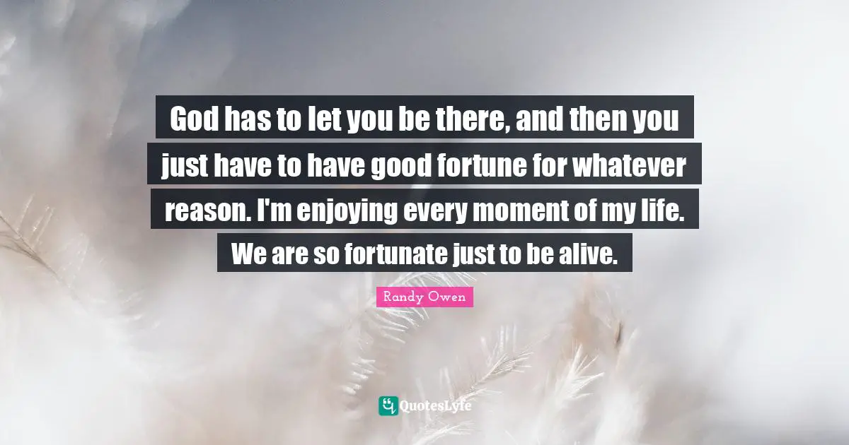 God has to let you be there, and then you just have to have good fortune for whatever reason. I'm enjoying every moment of my life. We are so fortunate just to be alive.