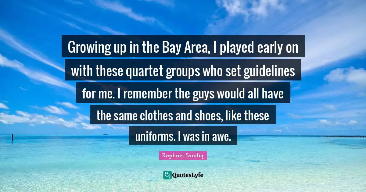 Raphael Saadiq Quotes: "Growing up in the Bay Area, I played early on with these quartet groups who set guidelines for me. I remember the guys would all have the same clothes and shoes, like these uniforms. I was in awe."