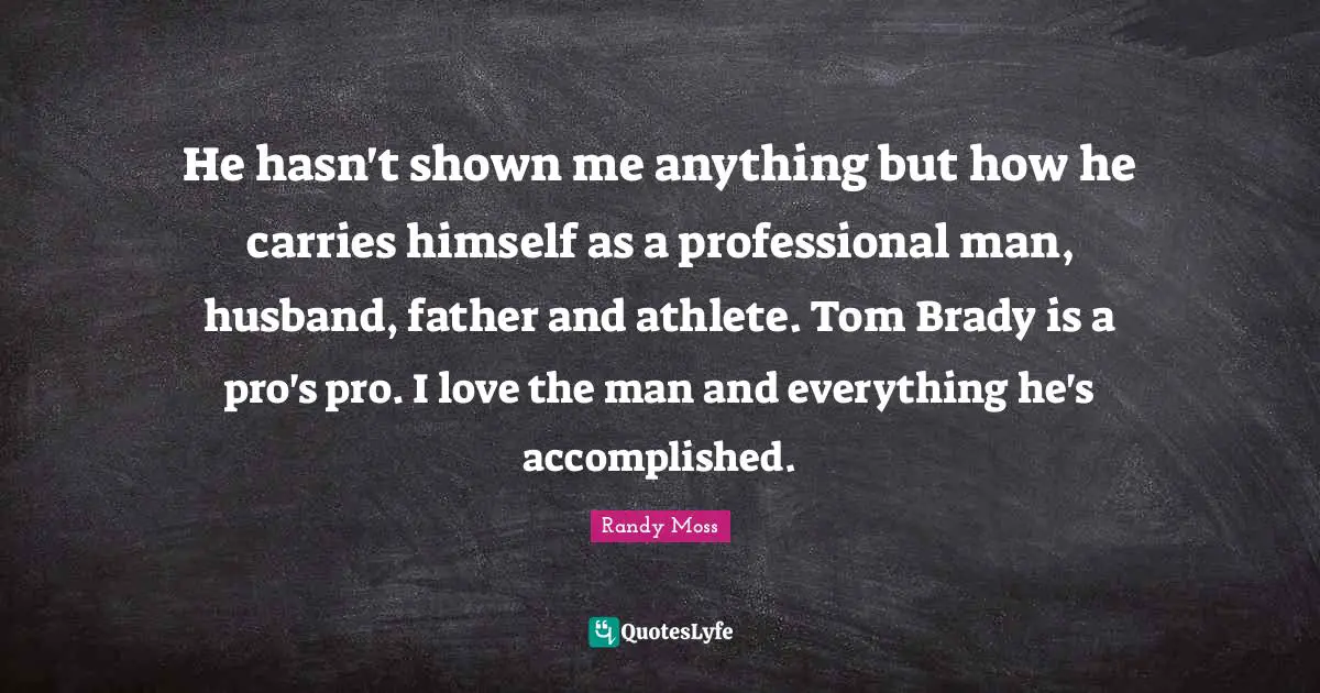 He hasn't shown me anything but how he carries himself as a professional man, husband, father and athlete. Tom Brady is a pro's pro. I love the man and everything he's accomplished.