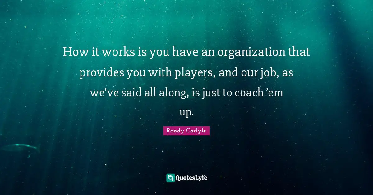 How it works is you have an organization that provides you with players, and our job, as we’ve said all along, is just to coach ’em up.