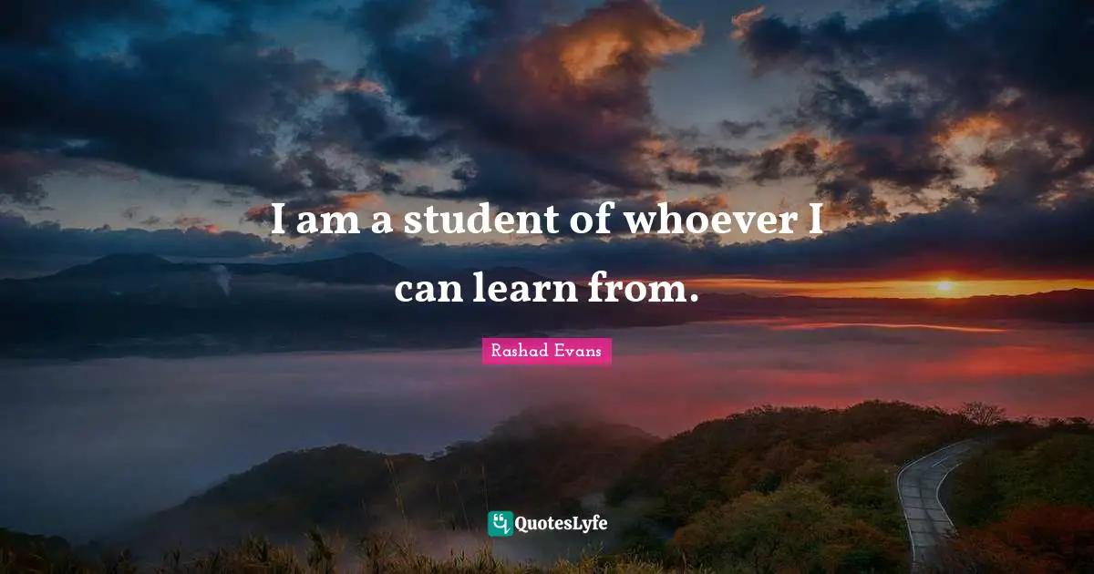 I am a student of whoever I can learn from.