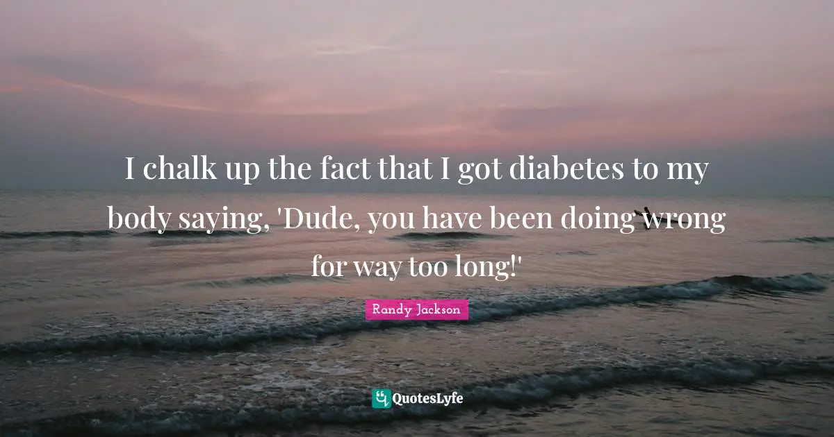 I chalk up the fact that I got diabetes to my body saying, 'Dude, you have been doing wrong for way too long!'