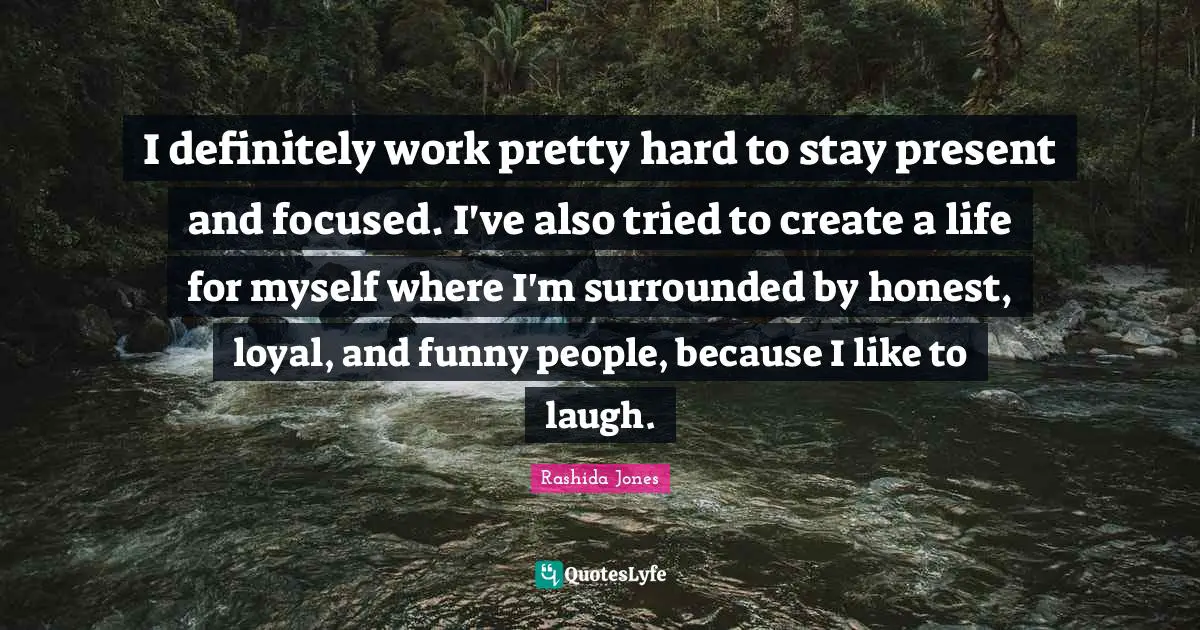 I definitely work pretty hard to stay present and focused. I've also tried to create a life for myself where I'm surrounded by honest, loyal, and funny people, because I like to laugh.