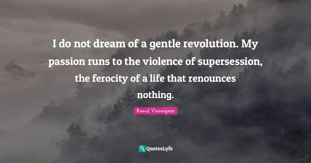 I do not dream of a gentle revolution. My passion runs to the violence of supersession, the ferocity of a life that renounces nothing.