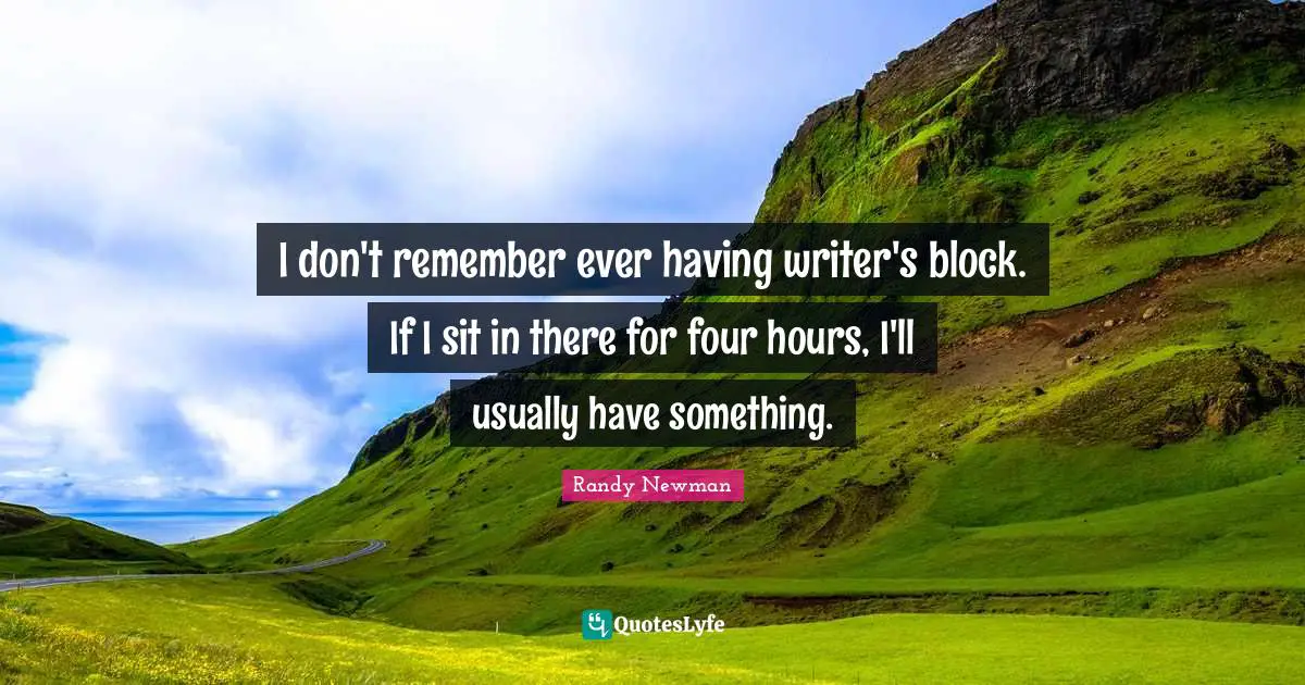 I don't remember ever having writer's block. If I sit in there for four hours, I'll usually have something.