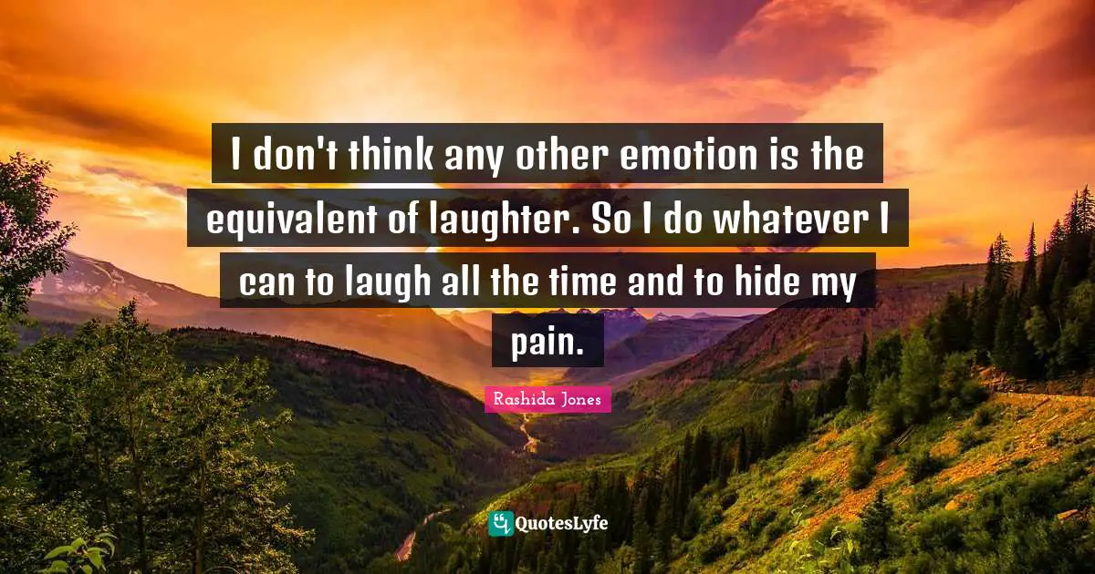 I don't think any other emotion is the equivalent of laughter. So I do whatever I can to laugh all the time and to hide my pain.