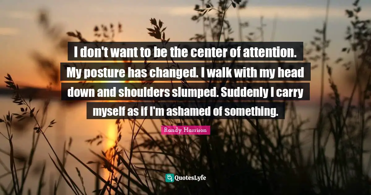 Down And Quotes: "I don't want to be the center of attention. My posture has changed. I walk with my head down and shoulders slumped. Suddenly I carry myself as if I'm ashamed of something."