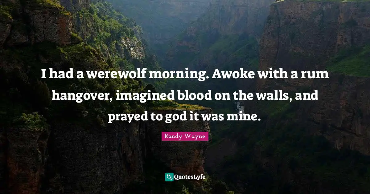 I had a werewolf morning. Awoke with a rum hangover, imagined blood on the walls, and prayed to god it was mine.