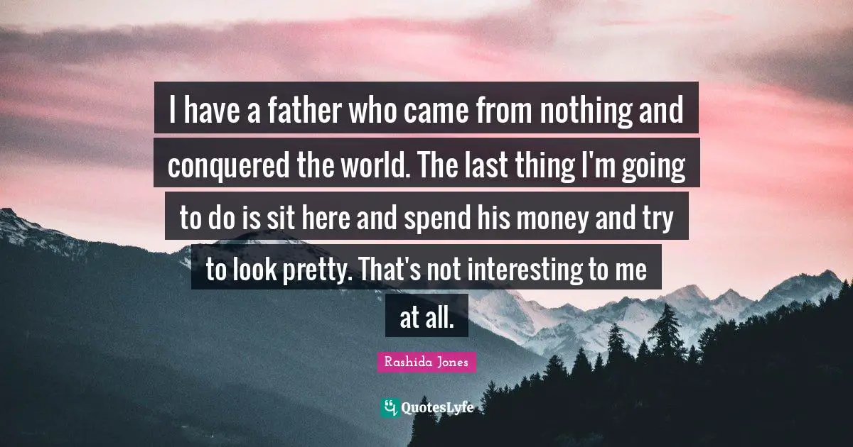 I have a father who came from nothing and conquered the world. The last thing I'm going to do is sit here and spend his money and try to look pretty. That's not interesting to me at all.