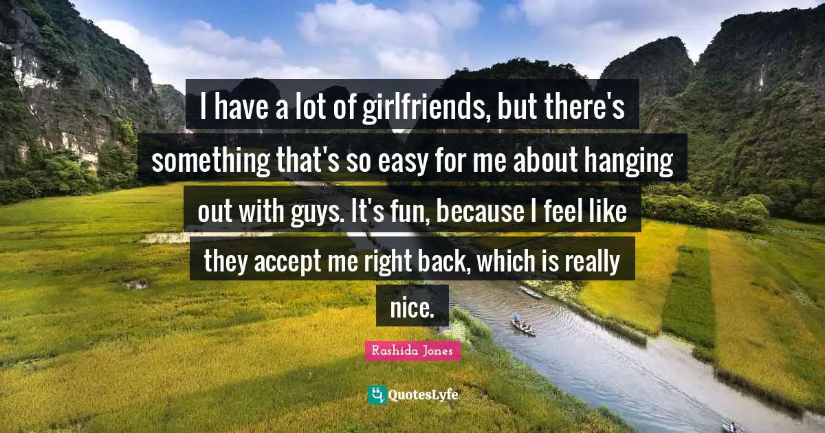 I have a lot of girlfriends, but there's something that's so easy for me about hanging out with guys. It's fun, because I feel like they accept me right back, which is really nice.