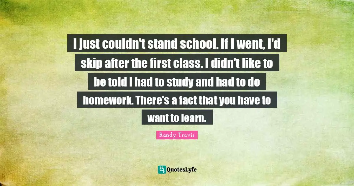 I just couldn't stand school. If I went, I'd skip after the first class. I didn't like to be told I had to study and had to do homework. There's a fact that you have to want to learn.