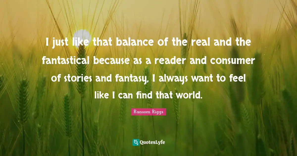 I just like that balance of the real and the fantastical because as a reader and consumer of stories and fantasy, I always want to feel like I can find that world.