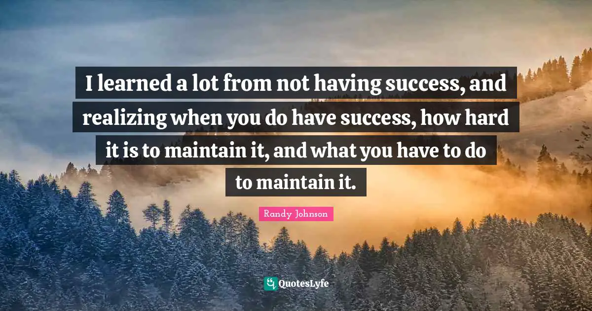 Randy Johnson Quotes: "I learned a lot from not having success, and realizing when you do have success, how hard it is to maintain it, and what you have to do to maintain it."