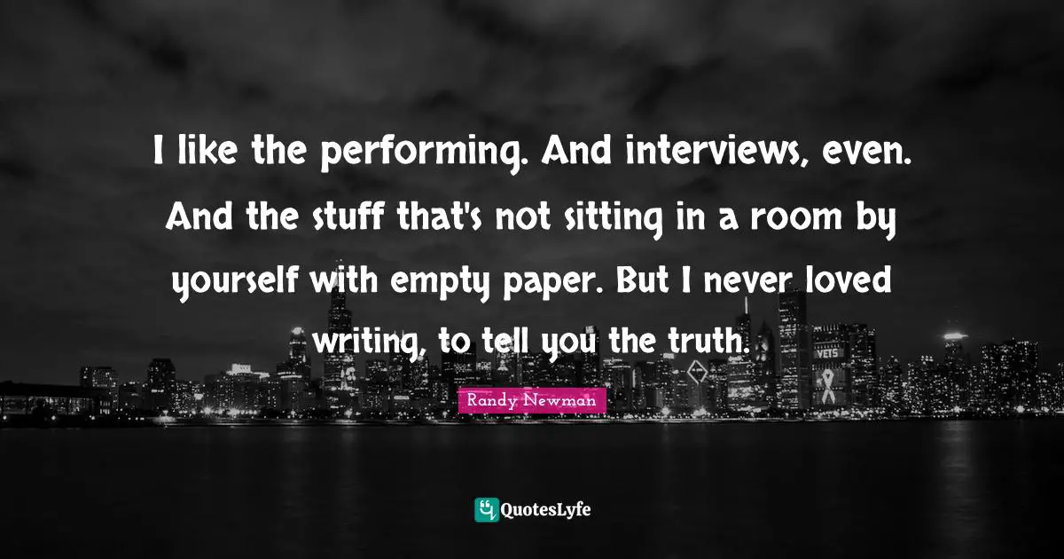 I like the performing. And interviews, even. And the stuff that's not sitting in a room by yourself with empty paper. But I never loved writing, to tell you the truth.
