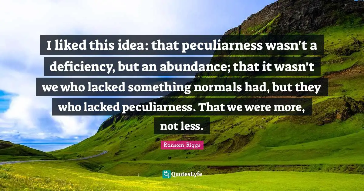Deficiency Quotes: "I liked this idea: that peculiarness wasn't a deficiency, but an abundance; that it wasn't we who lacked something normals had, but they who lacked peculiarness. That we were more, not less."