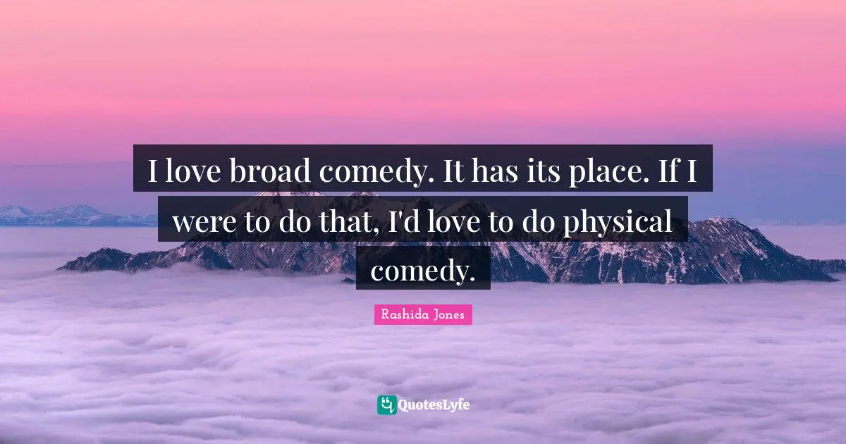 I love broad comedy. It has its place. If I were to do that, I'd love to do physical comedy.
